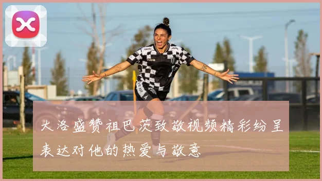 大洛盛赞祖巴茨致敬视频精彩纷呈表达对他的热爱与敬意
