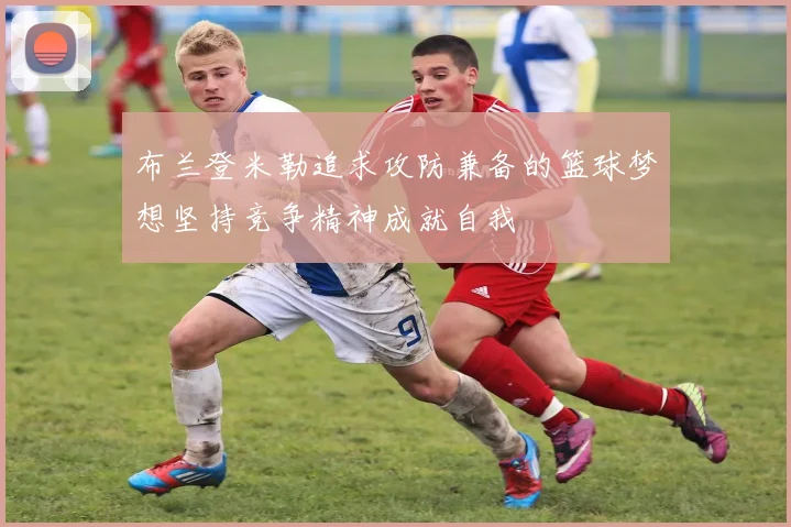布兰登米勒追求攻防兼备的篮球梦想坚持竞争精神成就自我