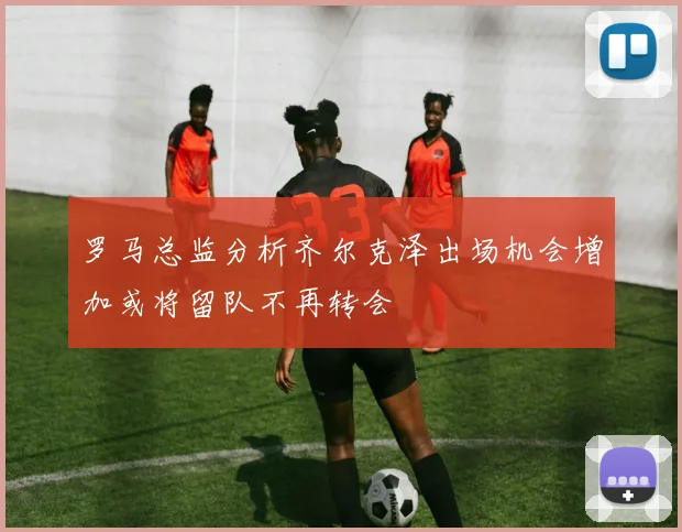 罗马总监分析齐尔克泽出场机会增加或将留队不再转会