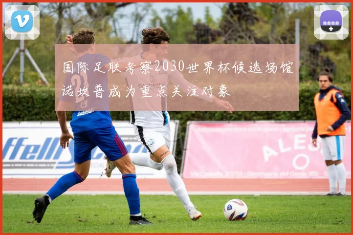 国际足联考察2030世界杯候选场馆诺坎普成为重点关注对象