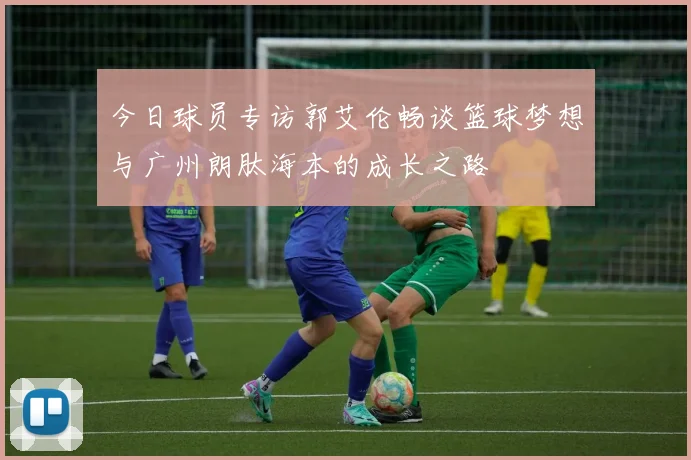 今日球员专访郭艾伦畅谈篮球梦想与广州朗肽海本的成长之路