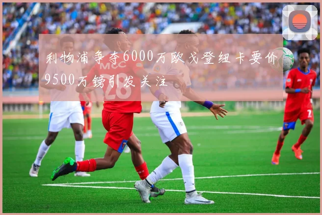 利物浦争夺6000万欧戈登纽卡要价9500万镑引发关注
