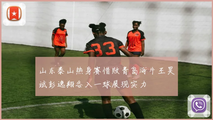 山东泰山热身赛惜败青岛海牛王昊斌彭逸翔各入一球展现实力