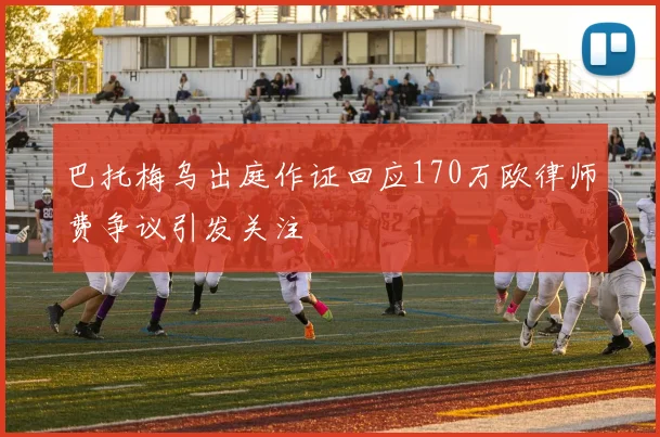 巴托梅乌出庭作证回应170万欧律师费争议引发关注