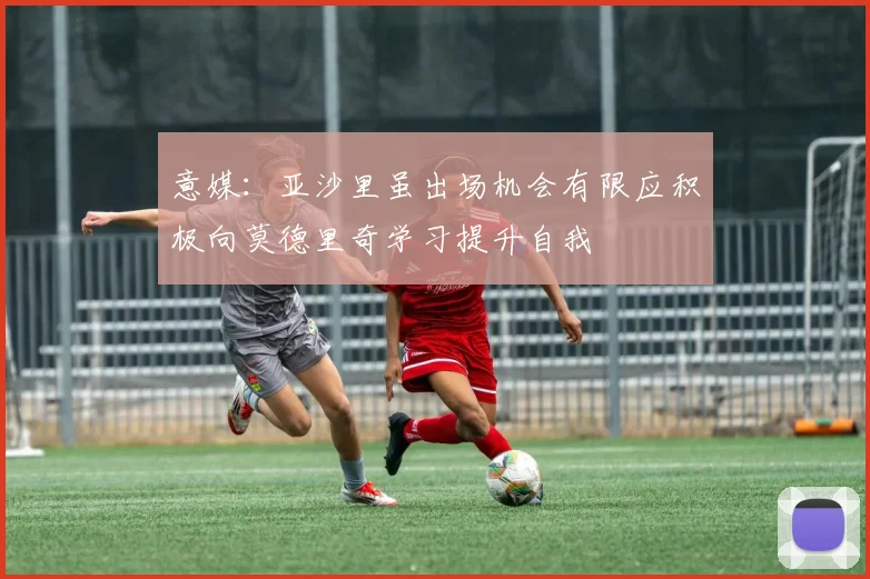 意媒：亚沙里虽出场机会有限应积极向莫德里奇学习提升自我