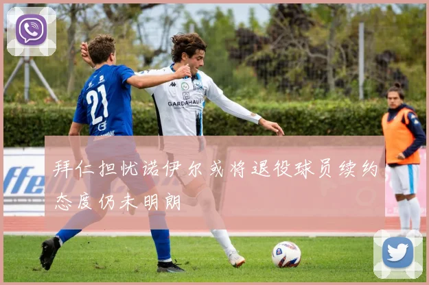 拜仁担忧诺伊尔或将退役球员续约态度仍未明朗