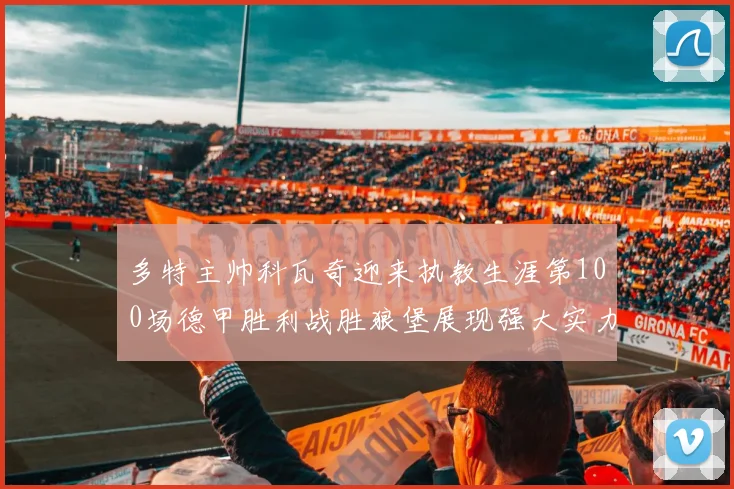 多特主帅科瓦奇迎来执教生涯第100场德甲胜利战胜狼堡展现强大实力