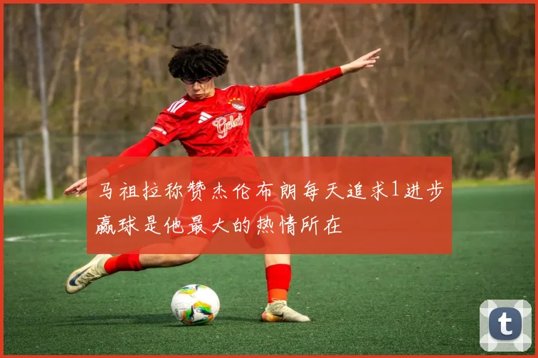 马祖拉称赞杰伦布朗每天追求1进步赢球是他最大的热情所在