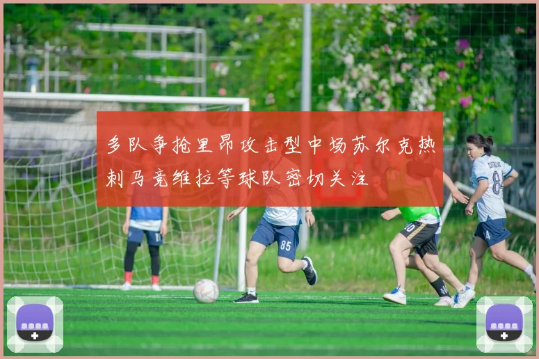 多队争抢里昂攻击型中场苏尔克热刺马竞维拉等球队密切关注