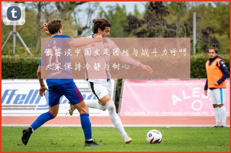 张睿谈中国女足团结与战斗力呼吁大家保持冷静与耐心