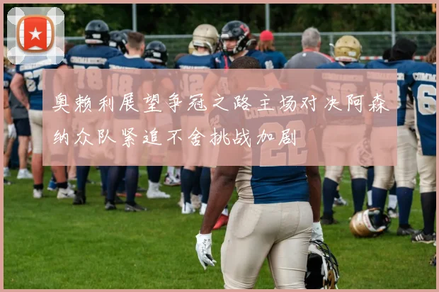 奥赖利展望争冠之路主场对决阿森纳众队紧追不舍挑战加剧
