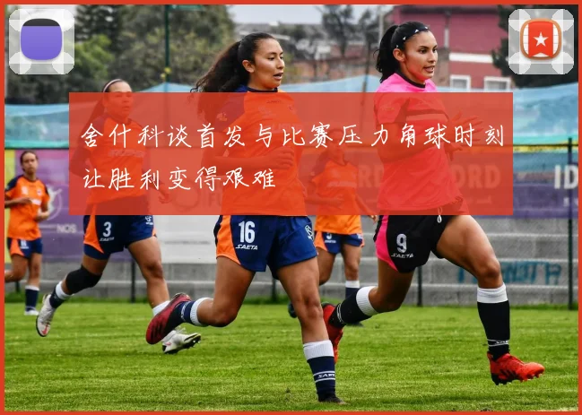 舍什科谈首发与比赛压力角球时刻让胜利变得艰难