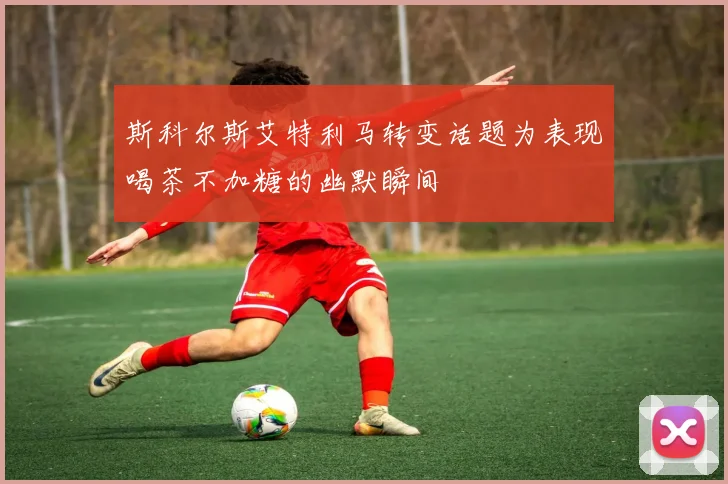 斯科尔斯艾特利马转变话题为表现喝茶不加糖的幽默瞬间