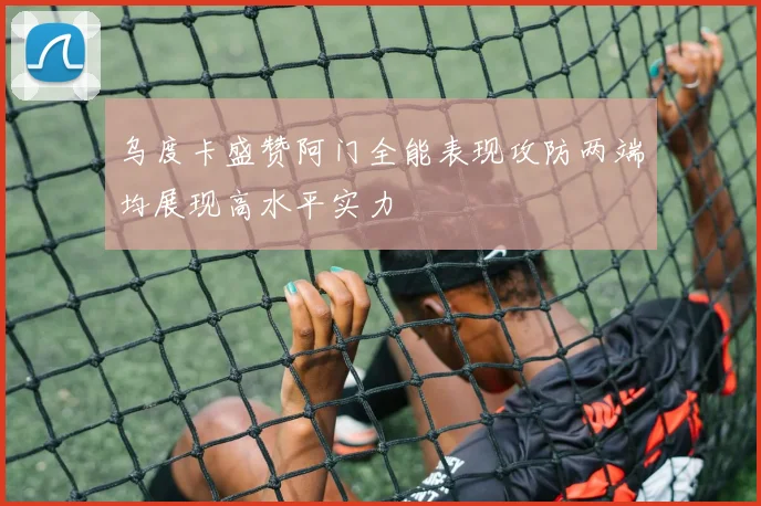 乌度卡盛赞阿门全能表现攻防两端均展现高水平实力