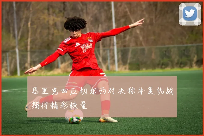 恩里克回应切尔西对决称非复仇战期待精彩较量