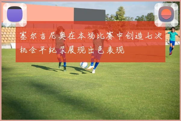 塞尔吉尼奥在本场比赛中创造七次机会平纪录展现出色表现