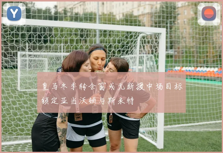 皇马冬季转会窗或无新援中场目标锁定亚当沃顿与斯米特