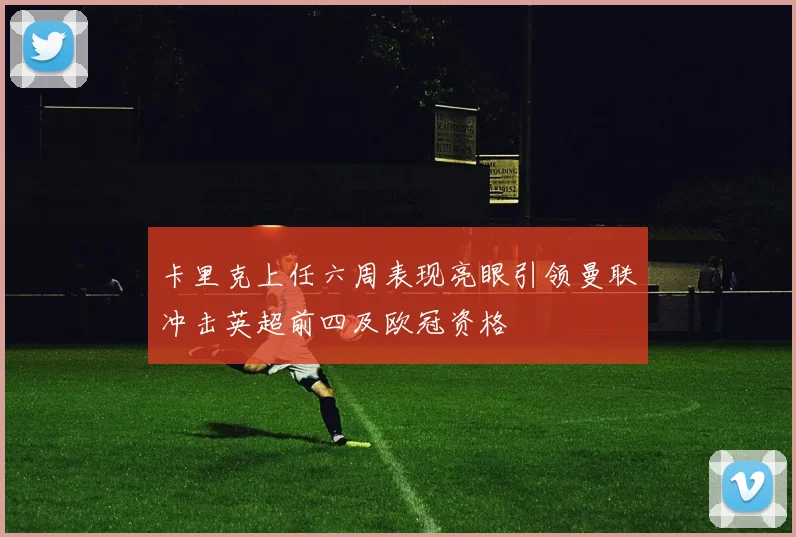 卡里克上任六周表现亮眼引领曼联冲击英超前四及欧冠资格