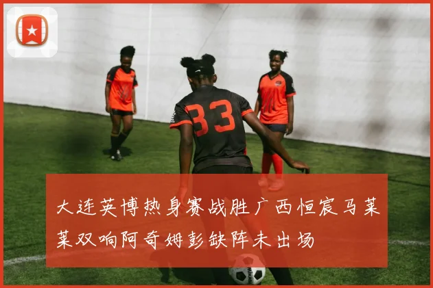 大连英博热身赛战胜广西恒宸马莱莱双响阿奇姆彭缺阵未出场