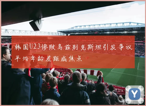 韩国U23惨败乌兹别克斯坦引发争议平均年龄差距成焦点