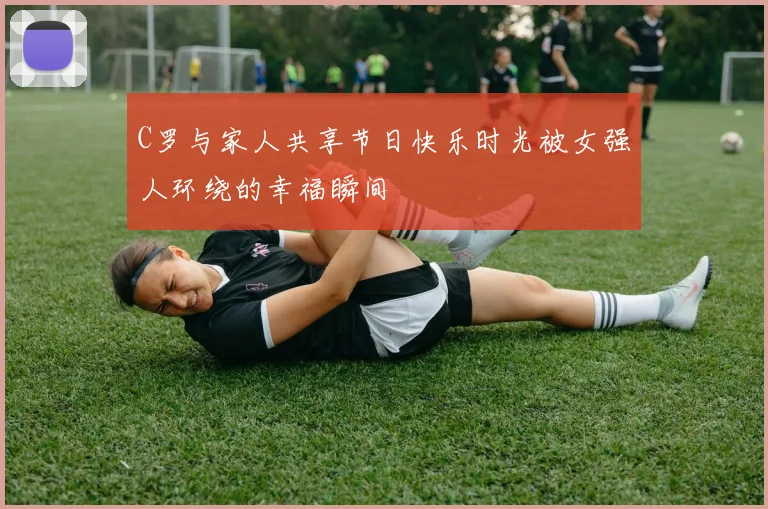 C罗与家人共享节日快乐时光被女强人环绕的幸福瞬间