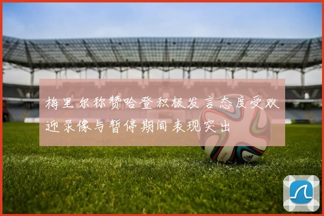 梅里尔称赞哈登积极发言态度受欢迎录像与暂停期间表现突出