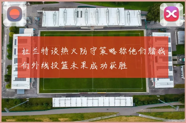 杜兰特谈热火防守策略称他们赌我们外线投篮未果成功获胜