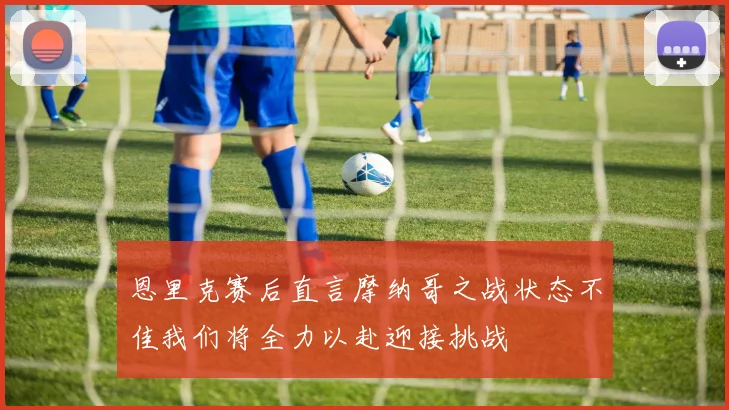 恩里克赛后直言摩纳哥之战状态不佳我们将全力以赴迎接挑战