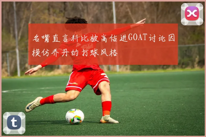 名嘴直言科比被高估进GOAT讨论因模仿乔丹的打球风格