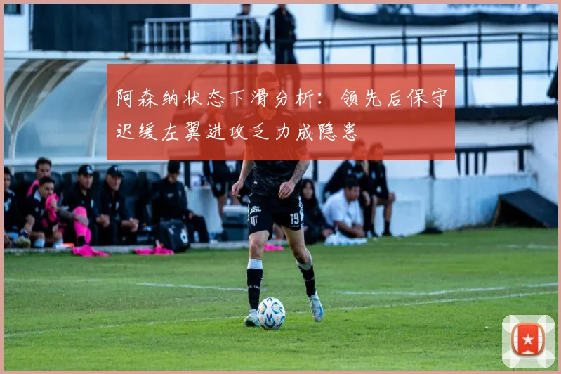 阿森纳状态下滑分析：领先后保守迟缓左翼进攻乏力成隐患