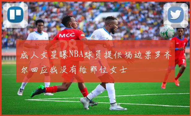 成人女星曝NBA球员提供场边票罗齐尔回应我没有给那位女士