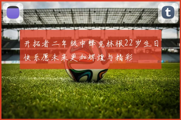 开拓者二年级中锋克林根22岁生日快乐愿未来更加辉煌与精彩