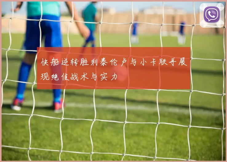 快船逆转胜利泰伦卢与小卡联手展现绝佳战术与实力