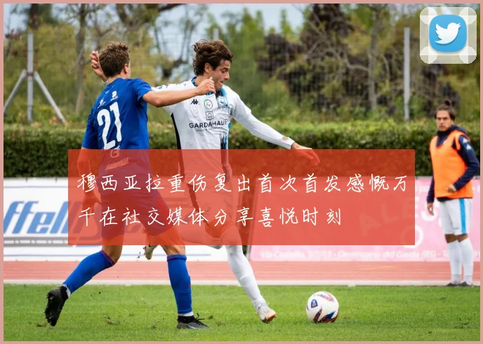 穆西亚拉重伤复出首次首发感慨万千在社交媒体分享喜悦时刻