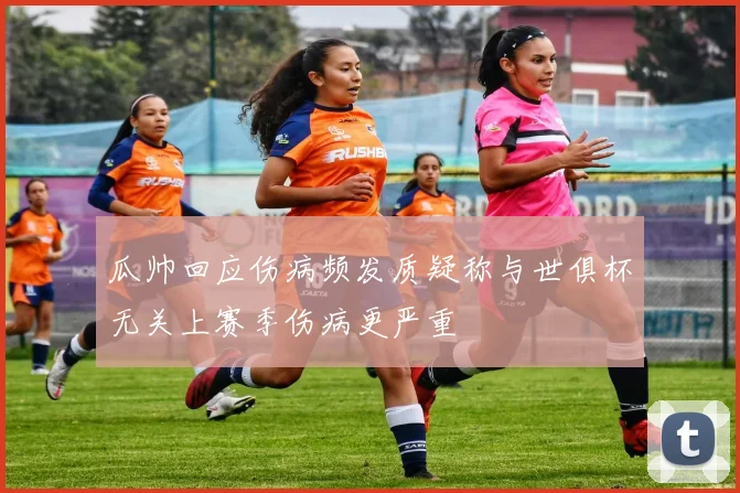 瓜帅回应伤病频发质疑称与世俱杯无关上赛季伤病更严重