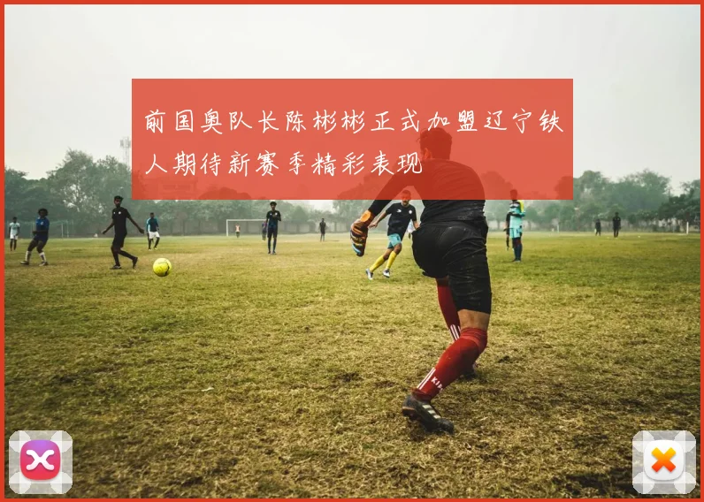 前国奥队长陈彬彬正式加盟辽宁铁人期待新赛季精彩表现
