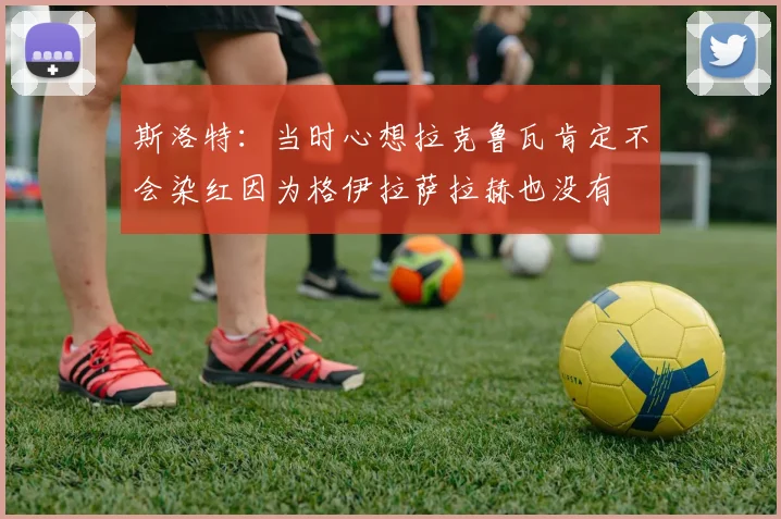 斯洛特：当时心想拉克鲁瓦肯定不会染红因为格伊拉萨拉赫也没有
