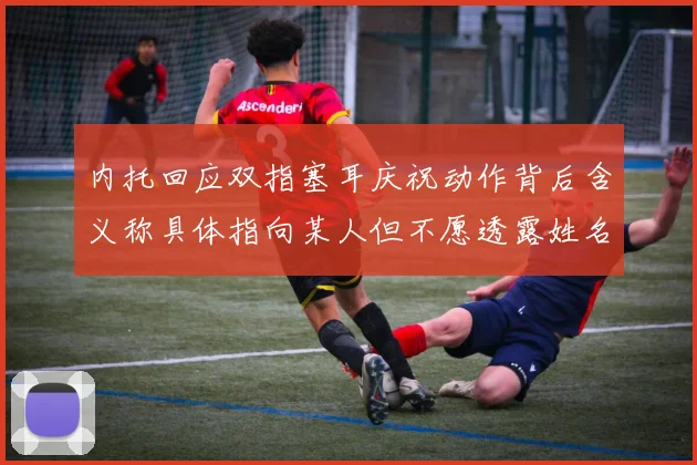 内托回应双指塞耳庆祝动作背后含义称具体指向某人但不愿透露姓名