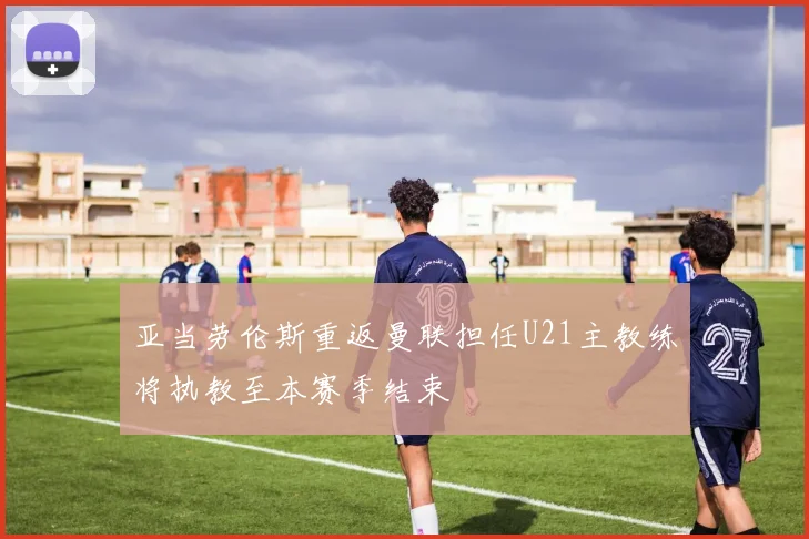 亚当劳伦斯重返曼联担任U21主教练将执教至本赛季结束