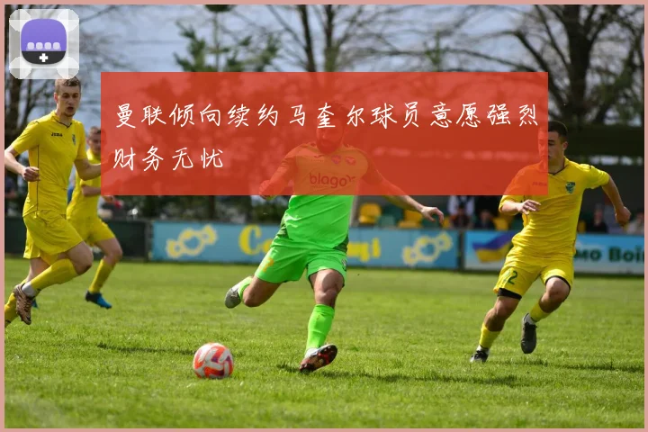 曼联倾向续约马奎尔球员意愿强烈财务无忧
