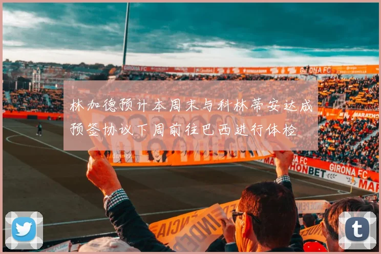 林加德预计本周末与科林蒂安达成预签协议下周前往巴西进行体检