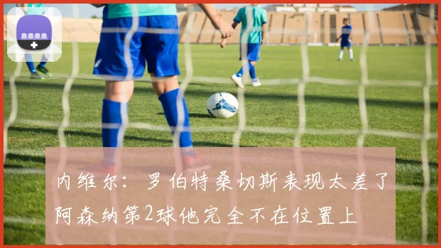 内维尔：罗伯特桑切斯表现太差了阿森纳第2球他完全不在位置上