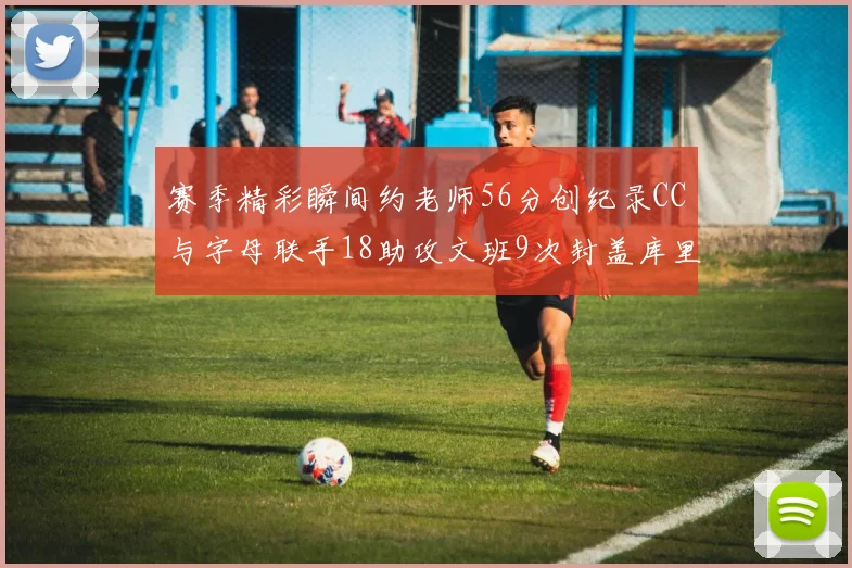 赛季精彩瞬间约老师56分创纪录CC与字母联手18助攻文班9次封盖库里三分球12记齐发