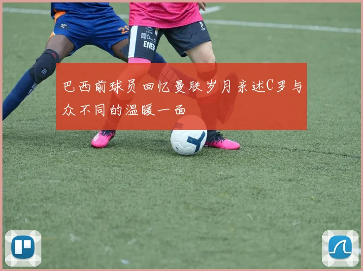 巴西前球员回忆曼联岁月亲述C罗与众不同的温暖一面